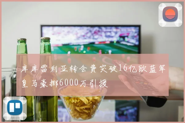 库库雷利亚转会费突破16亿欧蓝军皇马豪掷6000万引援