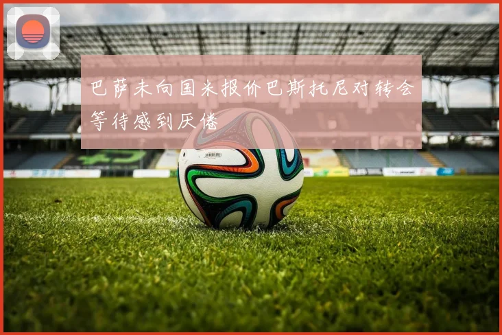 巴萨未向国米报价巴斯托尼对转会等待感到厌倦