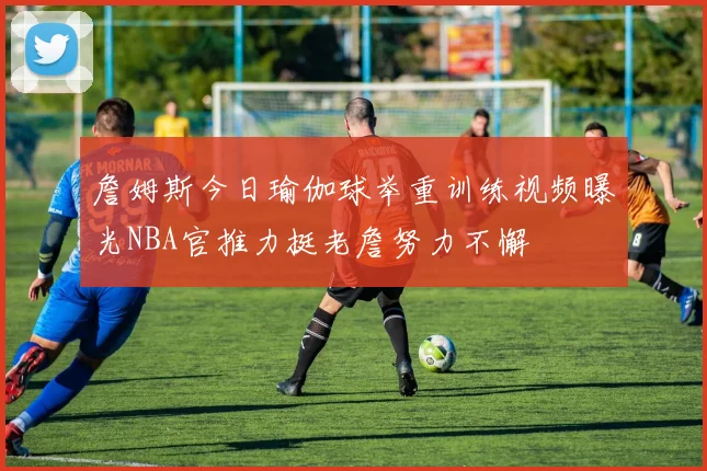 詹姆斯今日瑜伽球举重训练视频曝光NBA官推力挺老詹努力不懈