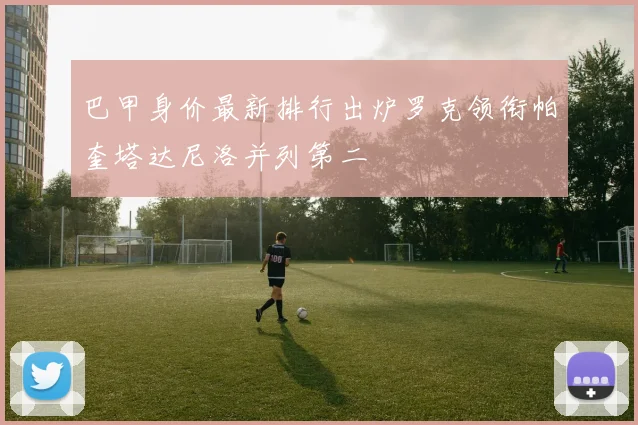 巴甲身价最新排行出炉罗克领衔帕奎塔达尼洛并列第二