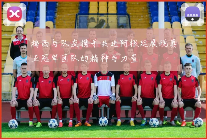 梅西与队友携手共进阿根廷展现真正冠军团队的精神与力量