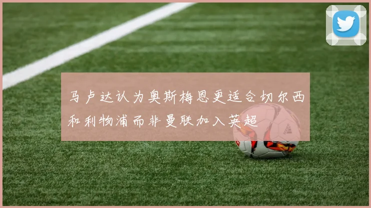 马卢达认为奥斯梅恩更适合切尔西和利物浦而非曼联加入英超