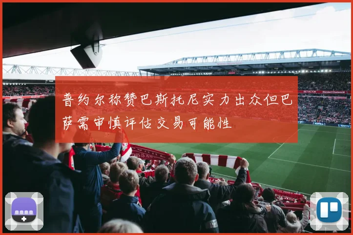 普约尔称赞巴斯托尼实力出众但巴萨需审慎评估交易可能性