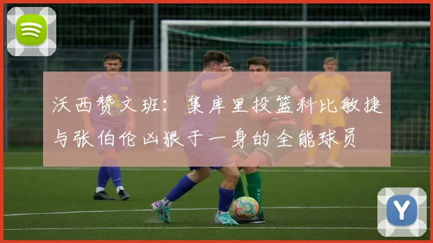 沃西赞文班：集库里投篮科比敏捷与张伯伦凶狠于一身的全能球员