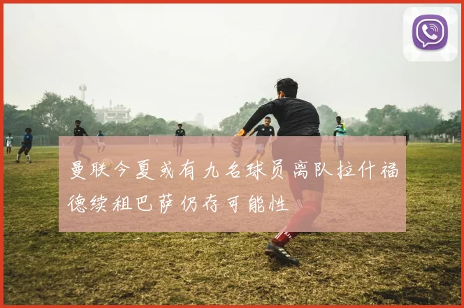 曼联今夏或有九名球员离队拉什福德续租巴萨仍存可能性