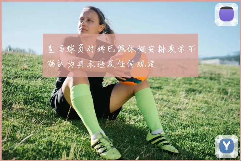 皇马球员对姆巴佩休假安排表示不满认为其未违反任何规定