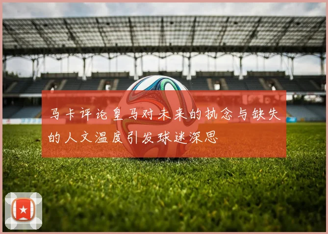 马卡评论皇马对未来的执念与缺失的人文温度引发球迷深思