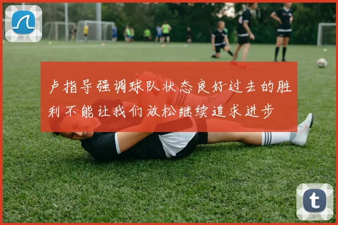 卢指导强调球队状态良好过去的胜利不能让我们放松继续追求进步