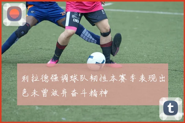 利拉德强调球队韧性本赛季表现出色未曾放弃奋斗精神