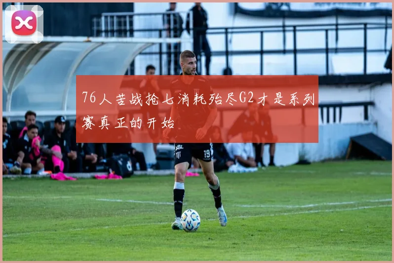 76人苦战抢七消耗殆尽G2才是系列赛真正的开始