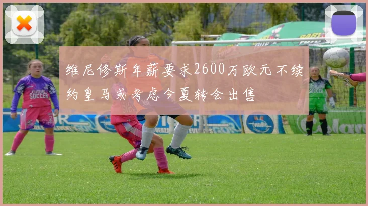 维尼修斯年薪要求2600万欧元不续约皇马或考虑今夏转会出售