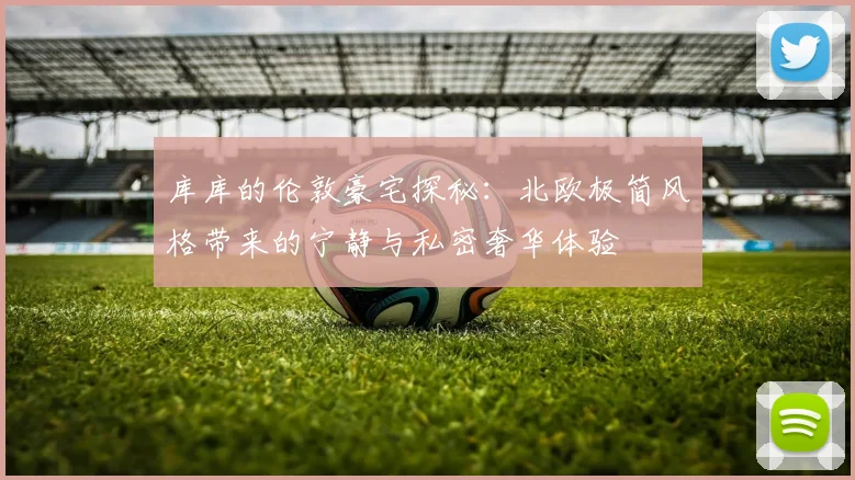 库库的伦敦豪宅探秘：北欧极简风格带来的宁静与私密奢华体验