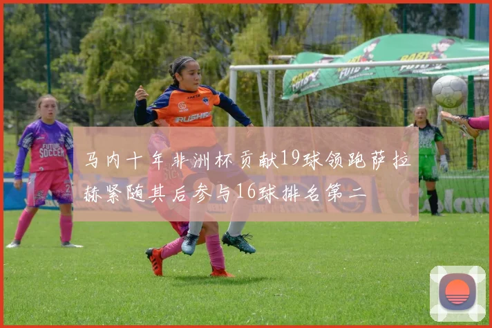 马内十年非洲杯贡献19球领跑萨拉赫紧随其后参与16球排名第二
