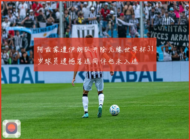阿兹蒙遭伊朗队开除无缘世界杯31岁球员遗憾落选同伴也未入选
