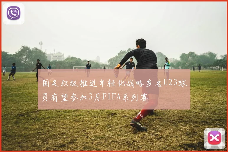国足积极推进年轻化战略多名U23球员有望参加3月FIFA系列赛