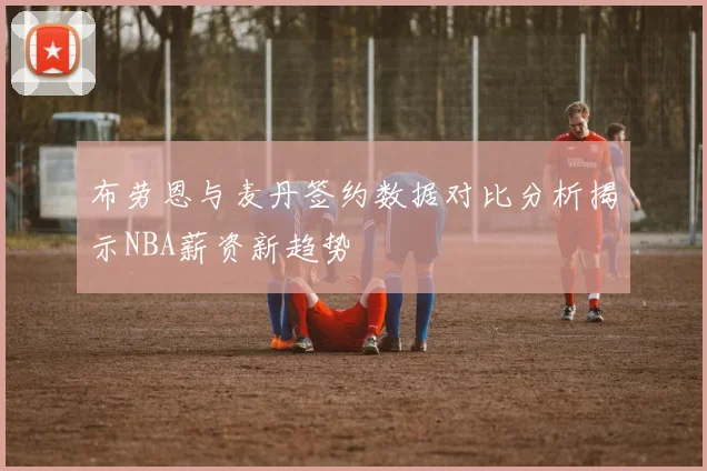 布劳恩与麦丹签约数据对比分析揭示NBA薪资新趋势