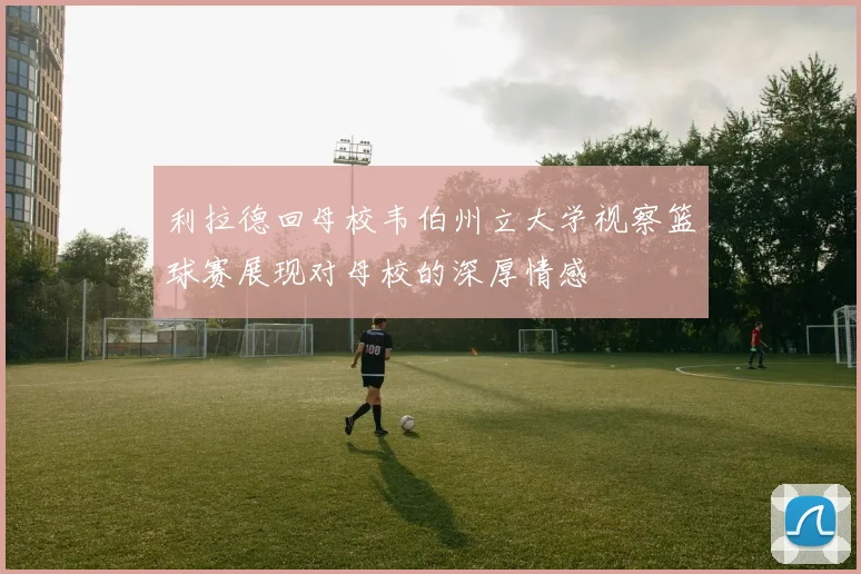 利拉德回母校韦伯州立大学视察篮球赛展现对母校的深厚情感