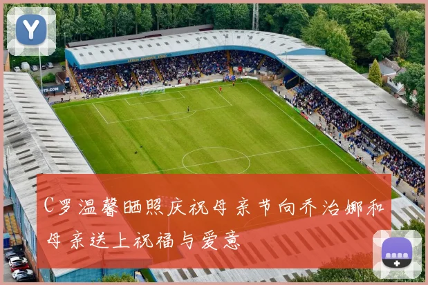 C罗温馨晒照庆祝母亲节向乔治娜和母亲送上祝福与爱意