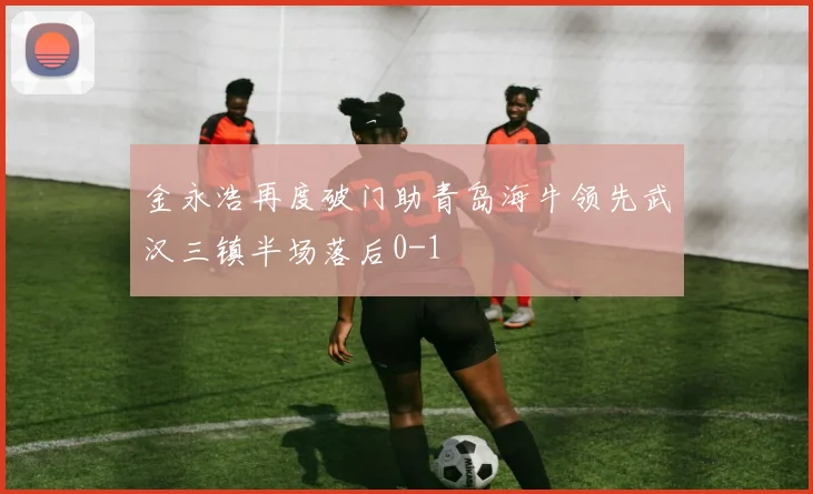 金永浩再度破门助青岛海牛领先武汉三镇半场落后0-1