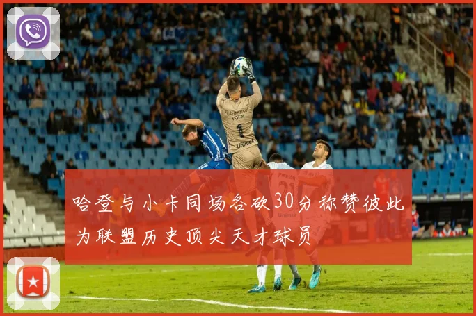 哈登与小卡同场各砍30分称赞彼此为联盟历史顶尖天才球员