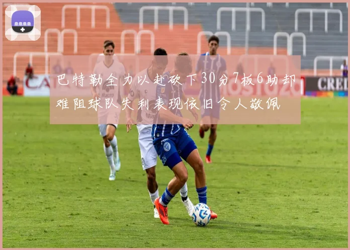巴特勒全力以赴砍下30分7板6助却难阻球队失利表现依旧令人敬佩